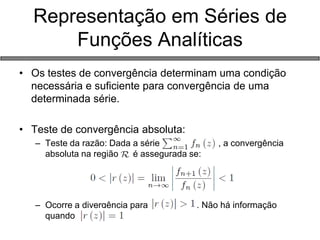 Representação em Séries de Funções Analíticas 
•Os testes de convergência determinam uma condição necessária e suficiente para convergência de uma determinada série. 
•Teste de convergência absoluta: 
–Teste da razão: Dada a série , a convergência absoluta na região é assegurada se: 
–Ocorre a divergência para . Não há informação quando  