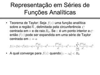 Representação em Séries de Funções Analíticas 
•Teorema de Taylor: Seja uma função analítica sobre a região , delimitada pela circunferência centrada em e de raio . Se é um ponto interior a então pode ser expandida em uma série de Taylor centrada em 
•A qual converge para quando  