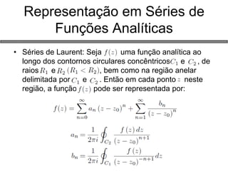Representação em Séries de Funções Analíticas 
•Séries de Laurent: Seja uma função analítica ao longo dos contornos circulares concêntricos e , de raios e , bem como na região anelar delimitada por e . Então em cada ponto neste região, a função pode ser representada por:  
