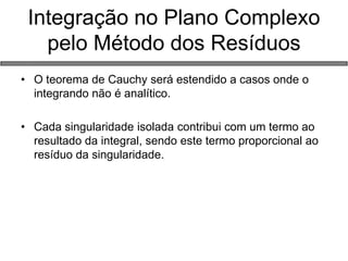 Integração no Plano Complexo pelo Método dos Resíduos 
•O teorema de Cauchy será estendido a casos onde o integrando não é analítico. 
•Cada singularidade isolada contribui com um termo ao resultado da integral, sendo este termo proporcional ao resíduo da singularidade.  
