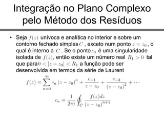 Integração no Plano Complexo pelo Método dos Resíduos 
•Seja unívoca e analítica no interior e sobre um contorno fechado simples , exceto num ponto , o qual é interno a . Se o ponto é uma singularidade isolada de , então existe um número real tal que para a função pode ser desenvolvida em termos da série de Laurent 
 