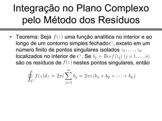Integração no Plano Complexo pelo Método dos Resíduos 
•Teorema: Seja uma função analítica no interior e ao longo de um contorno simples fechado , exceto em um número finito de pontos singulares isolados localizados no interior de . Se são os resíduos de nestes pontos singulares, então  