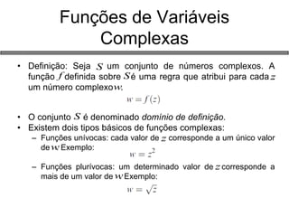 • Definição: Seja um conjunto de números complexos. A 
função definida sobre é uma regra que atribui para cada . 
um número complexo . 
• O conjunto é denominado domínio de definição. 
• Existem dois tipos básicos de funções complexas: 
– Funções unívocas: cada valor de corresponde a um único valor 
de . Exemplo: 
– Funções plurívocas: um determinado valor de corresponde a 
mais de um valor de . Exemplo: 
Funções de Variáveis 
Complexas 
S 
S z 
w 
f 
S 
z 
w 
z 
w 
 