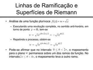• Análise de uma função plurívoca 
– Executando uma revolução completa, no sentido anti-horário, em 
torno de ponto , tem-se 
– Repetindo o processo, obtém-se 
• Pode-se afirmar que no intervalo , o mapeamento 
para o plano permanece sobre um dos ramos da função. No 
intervalo de , o mapeamento leva a outro ramo. 
Linhas de Ramificação e 
Superfícies de Riemann 
f (z)  w  z 
z  0 
w 
 
