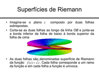Superfícies de Riemann 
• Imagina-se o plano composto por duas folhas 
sobrepostas. 
• Corta-se as duas folhas ao longo da linha OB e junta-se 
a borda inferior da folha de baixo à borda superior da 
folha de cima 
• As duas folhas são denominadas superfície de Riemann 
da função . Cada folha corresponde a um ramo 
da função e em cada folha a função é unívoca. 
z 
f (z)  z 
 