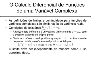 • As definições de limites e continuidade para funções de 
variáveis complexas são similares às de variáveis reais. 
• Condições de existência : 
– A função está definida e é unívoca na vizinhança de , com 
a possível exceção do próprio ponto. 
– Dado um número real positivo qualquer , arbitrariamente 
pequeno, existe um número real positivo tal que 
• O limite deve ser independente da maneira como se 
aproxima de . 
O Cálculo Diferencial de Funções 
de uma Variável Complexa 
 
 
z 
0 z 
 
