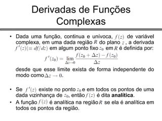 Derivadas de Funções Complexas 
•Dada uma função, continua e unívoca, de variável complexa, em uma dada região do plano , a derivada asdfasdf em algum ponto fixo em é definida por: desde que esse limite exista de forma independente do modo como . 
•Se existe no ponto e em todos os pontos de uma dada vizinhança de , então é dita analítica. 
•A função é analítica na região se ela é analítica em todos os pontos da região.  