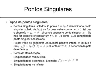•Tipos de pontos singulares: 
–Pontos singulares isolados: O ponto é denominado ponto singular isolado de se for possível encontrar tal que o círculo circunde apenas o ponto singular . Se não for possível encontrar um , o ponto é denominado ponto singular não isolado. 
–Pólos: Pode-se encontrar um número positivo inteiro tal que o a , então é denominado pólo de ordem . 
–Ponto de Ramificação. 
–Singularidades removíveis. 
–Singularidades essenciais. Exemplo: 
–Singularidades no Infinito. 
Pontos Singulares  