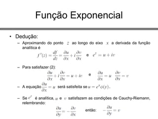 •Dedução: 
–Aproximando do ponto ao longo do eixo a derivada da função analítica é 
e 
–Para satisfazer (2): 
e 
–A equação será satisfeita se . 
–Se é analítica, e satisfazem as condições de Cauchy-Riemann, relembrando: 
então: 
Função Exponencial  