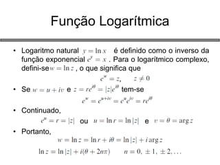 •Logaritmo natural é definido como o inverso da função exponencial . Para o logarítmico complexo, defini-se , o que significa que 
, 
•Se e tem-se 
•Continuado, 
ou e 
•Portanto, 
Função Logarítmica  