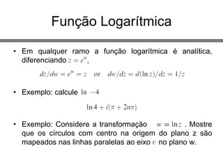 •Em qualquer ramo a função logarítmica é analítica, diferenciando , 
•Exemplo: calcule 
•Exemplo: Considere a transformação . Mostre que os círculos com centro na origem do plano z são mapeados nas linhas paralelas ao eixo no plano w. 
Função Logarítmica  