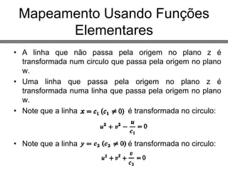 •A linha que não passa pela origem no plano z é transformada num circulo que passa pela origem no plano w. 
•Uma linha que passa pela origem no plano z é transformada numa linha que passa pela origem no plano w. 
•Note que a linha é transformada no circulo: 
•Note que a linha é transformada no circulo: 
Mapeamento Usando Funções Elementares  