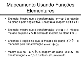 •Exemplo: Mostre que a transformação é a rotação do plano z pelo ângulo . Encontre a imagem de 
•Exemplo: mostre que a transformação mapeia metade do plano dentro da metade do plano 
•Encontre a região na qual a metade do plano é mapeada pela transformação 
•Mostre que se , a imagem do plano da transformação é o interior de um circulo. 
Mapeamento Usando Funções Elementares  