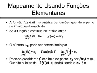 •A função 1/z é útil na análise de funções quando o ponto no infinito está envolvido. 
•Se a função é continua no infinito então 
•O número pode ser determinado por 
•Pode-se considerar continua no ponto por . Quando o limite de quando tende a é 0. 
Mapeamento Usando Funções Elementares  