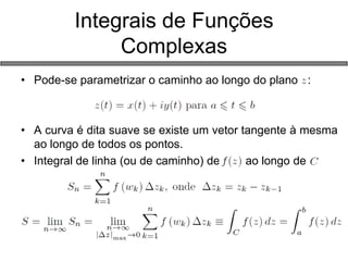 •Pode-se parametrizar o caminho ao longo do plano : 
•A curva é dita suave se existe um vetor tangente à mesma ao longo de todos os pontos. 
•Integral de linha (ou de caminho) de ao longo de 
Integrais de Funções Complexas  
