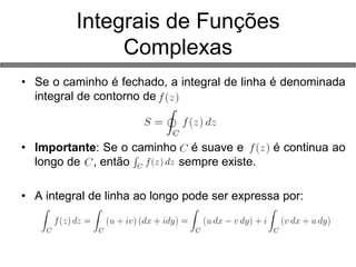 •Se o caminho é fechado, a integral de linha é denominada integral de contorno de 
•Importante: Se o caminho é suave e é continua ao longo de , então sempre existe. 
•A integral de linha ao longo pode ser expressa por: 
Integrais de Funções Complexas  