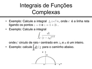 •Exemplo: Calcule a integral , onde é a linha reta ligando os pontos e . 
•Exemplo: Calcule a integral 
onde circulo de raio centrado em e é um inteiro. 
•Exemplo: calcule para o caminho abaixo. 
Integrais de Funções Complexas Czdz/  