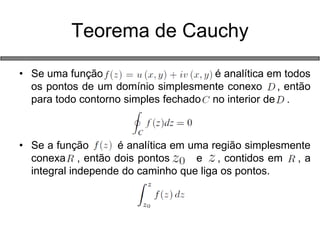 •Se uma função é analítica em todos os pontos de um domínio simplesmente conexo , então para todo contorno simples fechado no interior de . 
•Se a função é analítica em uma região simplesmente conexa , então dois pontos e , contidos em , a integral independe do caminho que liga os pontos. 
Teorema de Cauchy  