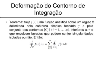 •Teorema: Seja uma função analítica sobre um região r delimitada pelo contorno simples fechado c e pelo conjunto dos contornos {}{} , interiores a C e que envolvem buracos que podem conter singularidades isoladas ou não. Então: 
Deformação do Contorno de Integração  
