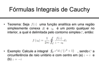 Fórmulas Integrais de Cauchy 
•Teorema: Seja uma função analítica em uma região simplesmente conexa e é um ponto qualquer no interior, a qual é delimitada pelo contorno simples , então: 
•Exemplo: Calcule a integral , sendo a circunferência de raio unitário e com centro em (a) e (b) 
 