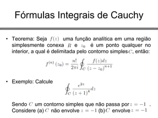 Fórmulas Integrais de Cauchy 
•Teorema: Seja uma função analítica em uma região simplesmente conexa e é um ponto qualquer no interior, a qual é delimitada pelo contorno simples , então: 
•Exemplo: Calcule 
Sendo um contorno simples que não passa por . Considere (a) não envolve (b) envolve 
 