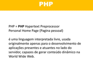 PHP
PHP = PHP Hypertext Preprocessor
Personal Home Page (Pagina pessoal)
é uma linguagem interpretada livre, usada
originalmente apenas para o desenvolvimento de
aplicações presentes e atuantes no lado do
servidor, capazes de gerar conteúdo dinâmico na
World Wide Web.
 