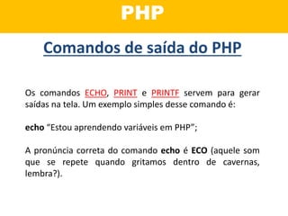 PHP
Os comandos ECHO, PRINT e PRINTF servem para gerar
saídas na tela. Um exemplo simples desse comando é:
echo “Estou aprendendo variáveis em PHP”;
A pronúncia correta do comando echo é ECO (aquele som
que se repete quando gritamos dentro de cavernas,
lembra?).
Comandos de saída do PHP
 