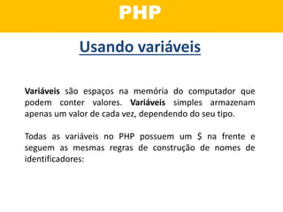 PHP
Variáveis são espaços na memória do computador que
podem conter valores. Variáveis simples armazenam
apenas um valor de cada vez, dependendo do seu tipo.
Todas as variáveis no PHP possuem um $ na frente e
seguem as mesmas regras de construção de nomes de
identificadores:
Usando variáveis
 