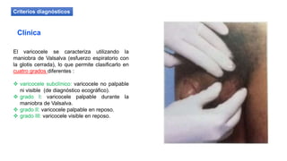 El varicocele se caracteriza utilizando la
maniobra de Valsalva (esfuerzo espiratorio con
la glotis cerrada), lo que permite clasificarlo en
cuatro grados diferentes :
 varicocele subclínico: varicocele no palpable
ni visible (de diagnóstico ecográfico).
 grado I: varicocele palpable durante la
maniobra de Valsalva.
 grado II: varicocele palpable en reposo.
 grado III: varicocele visible en reposo.
Criterios diagnósticos
Clínica
 
