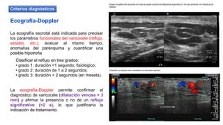 La ecografía-Doppler permite confirmar el
diagnóstico de varicocele (dilatación venosa > 3
mm) y afirmar la presencia o no de un reflujo
significativo (>2 s), lo que justificaría la
indicación de tratamiento.
Ecografía-Doppler
La ecografía escrotal está indicada para precisar
los parámetros funcionales del varicocele (reflujo,
estadio, etc.), evaluar al mismo tiempo,
anomalías del parénquima y cuantificar una
posible hipotrofia
Clasificar el reflujo en tres grados:
• grado 1: duración <1 segundo; fisiológico;
• grado 2: duración de 1 a 2 segundos;
• grado 3: duración > 2 segundos (en meseta).
Criterios diagnósticos
 