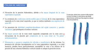 ETIOLOGÍA DEL VARICOCELE
 Elevación de la presión hidrostática, debido a la mayor longitud de la vena
espermática izquierda.
 La existencia de condiciones desfavorables para el drenaje de la vena espermática
izquierda en la vena renal izquierda, ya que se realiza mediante una angulación de
unos 90º.
 La presencia de debilidad congénita-hereditaria del tejido conectivo y paredes
vasculares, que predispone al estatus varicoso.
 La mayor presión de la vena renal izquierda comparada con la vena cava o
elevaciones de la presión por compresión de la vena renal en “la pinza”
aortomesentérica.
 Diminución o ausencia congénita de válvulas o insuficiencia de las mismas. La
presencia de válvulas incompetentes en la vena espermática izquierda, o su total
ausencia, pueden hacer particularmente susceptible la vena a los efectos de la
presión de una columna hidráulica vertical cuando se adopta la posición erecta .
 