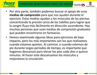 EJERCICIOS BENEFICIOSOS PARA LAS VARICES

• Por otra parte, también podemos buscar el apoyo de unas
  medias de compresión para que nos ayuden durante el
  ejercicio. Estas medias ayudan a los músculos de las piernas
  concentrando la presión cerca de los tobillos para lograr que
  la sangre fluya más fácilmente en dirección ascendente. Hay
  muchas personas que usan medias de compresión graduales
  que pueden encontrarse en farmacias.
• Hemos examinado algunas ideas para ejercicios de bajo
  impacto, pero los más importantes son los que realizamos
  cuando estamos quietos. Al caminar, o cuando estemos de
  pie durante largos periodos de tiempo, es importante que
  hagamos descansos para elevar los pies cada diez o quince
  minutos. Al hacer esto descansamos los músculos y
  mejoramos la circulación.
 