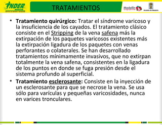 TRATAMIENTOS
• Tratamiento quirúrgico: Tratar el síndrome varicoso y
  la insuficiencia de los cayados. El tratamiento clásico
  consiste en el Stripping de la vena safena más la
  extirpación de los paquetes varicosos existentes más
  la extirpación ligadura de los paquetes con venas
  perforantes o colaterales. Se han desarrollado
  tratamientos mínimamente invasivos, que no extirpan
  totalmente la vena safena, consistentes en la ligadura
  de los puntos en donde se fuga presión desde el
  sistema profundo al superficial.
• Tratamiento esclerosante: Consiste en la inyección de
  un esclerosante para que se necrose la vena. Se usa
  sólo para varículas y pequeñas varicosidades, nunca
  en varices tronculares.
 
