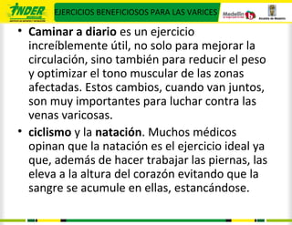 EJERCICIOS BENEFICIOSOS PARA LAS VARICES

• Caminar a diario es un ejercicio
  increíblemente útil, no solo para mejorar la
  circulación, sino también para reducir el peso
  y optimizar el tono muscular de las zonas
  afectadas. Estos cambios, cuando van juntos,
  son muy importantes para luchar contra las
  venas varicosas.
• ciclismo y la natación. Muchos médicos
  opinan que la natación es el ejercicio ideal ya
  que, además de hacer trabajar las piernas, las
  eleva a la altura del corazón evitando que la
  sangre se acumule en ellas, estancándose.
 