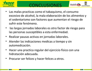 CONCLUSIONES
• Las malas practicas como el tabaquismo, el consumo
  excesivo de alcohol, la mala elaboración de los alimentos y
  el sedentarismo son factores que aumentan el riesgo de
  sufrir este fenómeno.
• las largas jornadas laborales es otro factor de riesgo para
  las personas susceptibles a esta enfermedad.
• Realizar pausas activas en jornadas laborales.
• Atender las indicaciones medicas a tiempo y sin
  automedicación.
• Hacer una practica regular del ejercicio físico con una
  hidratación adecuada.
• Procurar ser felices y hacer felices a otros.
 