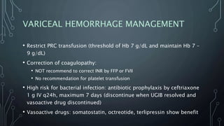 VARICEAL HEMORRHAGE MANAGEMENT
• Restrict PRC transfusion (threshold of Hb 7 g/dL and maintain Hb 7 –
9 g/dL)
• Correction of coagulopathy:
• NOT recommend to correct INR by FFP or FVII
• No recommendation for platelet transfusion
• High risk for bacterial infection: antibiotic prophylaxis by ceftriaxone
1 g IV q24h, maximum 7 days (discontinue when UGIB resolved and
vasoactive drug discontinued)
• Vasoactive drugs: somatostatin, octreotide, terlipressin show benefit
 