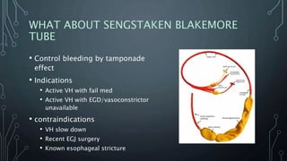 WHAT ABOUT SENGSTAKEN BLAKEMORE
TUBE
• Control bleeding by tamponade
effect
• Indications
• Active VH with fail med
• Active VH with EGD/vasoconstrictor
unavailable
• contraindications
• VH slow down
• Recent EGJ surgery
• Known esophageal stricture
 