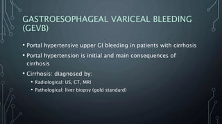 GASTROESOPHAGEAL VARICEAL BLEEDING
(GEVB)
• Portal hypertensive upper GI bleeding in patients with cirrhosis
• Portal hypertension is initial and main consequences of
cirrhosis
• Cirrhosis: diagnosed by:
• Radiological: US, CT, MRI
• Pathological: liver biopsy (gold standard)
 