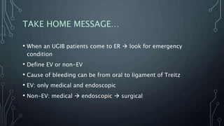 TAKE HOME MESSAGE…
• When an UGIB patients come to ER  look for emergency
condition
• Define EV or non-EV
• Cause of bleeding can be from oral to ligament of Treitz
• EV: only medical and endoscopic
• Non-EV: medical  endoscopic  surgical
 
