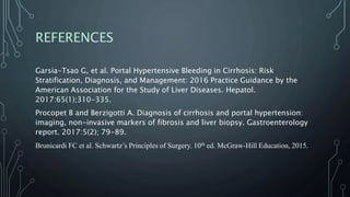 REFERENCES
Garsia-Tsao G, et al. Portal Hypertensive Bleeding in Cirrhosis: Risk
Stratification, Diagnosis, and Management: 2016 Practice Guidance by the
American Association for the Study of Liver Diseases. Hepatol.
2017:65(1);310-335.
Procopet B and Berzigotti A. Diagnosis of cirrhosis and portal hypertension:
imaging, non-invasive markers of fibrosis and liver biopsy. Gastroenterology
report. 2017:5(2); 79-89.
Brunicardi FC et al. Schwartz’s Principles of Surgery. 10th ed. McGraw-Hill Education, 2015.
 
