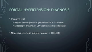 PORTAL HYPERTENSION: DIAGNOSIS
• Invasive test:
• Hepatic venous pressure gradient (HVPG) ≥ 5 mmHG
• Endoscopy: presents of GEV (portosystemic collaterals)
• Non-invasive test: platelet count < 100,000
 