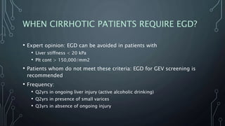 WHEN CIRRHOTIC PATIENTS REQUIRE EGD?
• Expert opinion: EGD can be avoided in patients with
• Liver stiffness < 20 kPa
• Plt cont > 150,000/mm2
• Patients whom do not meet these criteria: EGD for GEV screening is
recommended
• Frequency:
• Q2yrs in ongoing liver injury (active alcoholic drinking)
• Q2yrs in presence of small varices
• Q3yrs in absence of ongoing injury
 