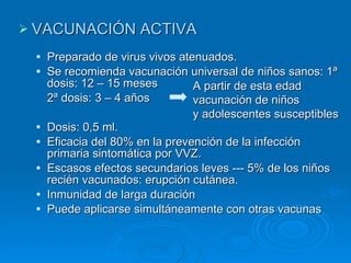 VACUNACIÓN ACTIVA Preparado de virus vivos atenuados. Se recomienda vacunación universal de niños sanos: 1ª dosis: 12 – 15 meses 2ª dosis: 3 – 4 años Dosis: 0,5 ml. Eficacia del 80% en la prevención de la infección primaria sintomática por VVZ. Escasos efectos secundarios leves --- 5% de los niños recién vacunados: erupción cutánea. Inmunidad de larga duración Puede aplicarse simultáneamente con otras vacunas A partir de esta edad vacunación de niños  y adolescentes susceptibles 