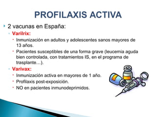 2 vacunas en España: Varilrix:  Inmunización en adultos y adolescentes sanos mayores de 13 años. Pacientes susceptibles de una forma grave (leucemia aguda bien controlada, con tratamientos IS, en el programa de trasplante…). Varivax: Inmunización activa en mayores de 1 año. Profilaxis post-exposición. NO en pacientes inmunodeprimidos. 