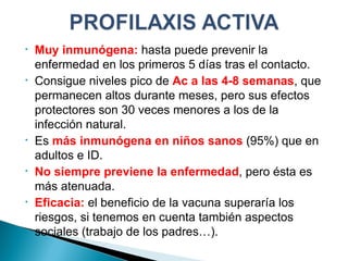 Muy inmunógena :  hasta puede prevenir la enfermedad en los primeros 5 días tras el contacto. Consigue niveles pico de  Ac a las 4-8 semanas , que permanecen altos durante meses, pero sus efectos protectores son 30 veces menores a los de la infección natural. Es  más inmunógena en niños sanos  (95%) que en adultos e ID. No siempre previene la enfermedad , pero ésta es más atenuada. Eficacia:  el beneficio de la vacuna superaría los riesgos, si tenemos en cuenta también aspectos sociales (trabajo de los padres…). 