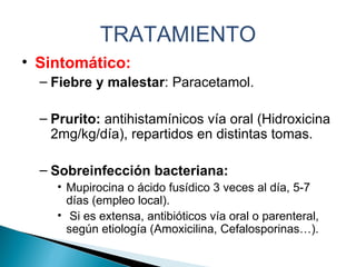 TRATAMIENTO Sintomático: Fiebre y malestar : Paracetamol. Prurito:  antihistamínicos vía oral (Hidroxicina 2mg/kg/día), repartidos en distintas tomas. Sobreinfección bacteriana:  Mupirocina o ácido fusídico 3 veces al día, 5-7 días (empleo local). Si es extensa, antibióticos vía oral o parenteral, según etiología (Amoxicilina, Cefalosporinas…). 