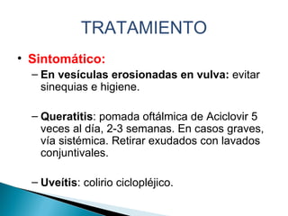 TRATAMIENTO Sintomático:  En vesículas erosionadas en vulva:  evitar sinequias e higiene. Queratitis : pomada oftálmica de Aciclovir 5 veces al día, 2-3 semanas. En casos graves, vía sistémica. Retirar exudados con lavados conjuntivales. Uveítis : colirio ciclopléjico.  