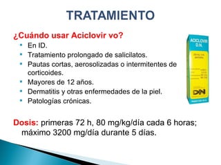 ¿Cuándo usar Aciclovir vo? En ID. Tratamiento prolongado de salicilatos. Pautas cortas, aerosolizadas o intermitentes de corticoides. Mayores de 12 años. Dermatitis y otras enfermedades de la piel. Patologías crónicas. Dosis:  primeras 72 h, 80 mg/kg/día cada 6 horas; máximo 3200 mg/día durante 5 días. 