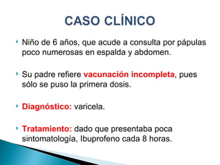 Niño de 6 años, que acude a consulta por pápulas poco numerosas en espalda y abdomen. Su padre refiere  vacunación incompleta , pues sólo se puso la primera dosis. Diagnóstico:  varicela. Tratamiento:  dado que presentaba poca sintomatología, Ibuprofeno cada 8 horas. 