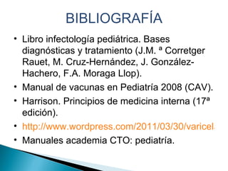 BIBLIOGRAFÍA Libro infectología pediátrica. Bases diagnósticas y tratamiento (J.M. ª Corretger Rauet, M. Cruz-Hernández, J. González-Hachero, F.A. Moraga Llop). Manual de vacunas en Pediatría 2008 (CAV). Harrison. Principios de medicina interna (17ª edición). http://www.wordpress.com/2011/03/30/varicela/ Manuales academia CTO: pediatría. 